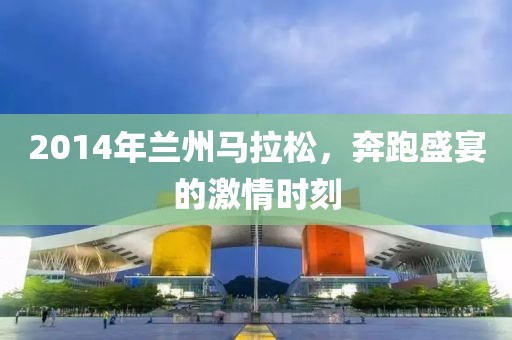 2014年兰州马拉松，奔跑盛宴的激情时刻
