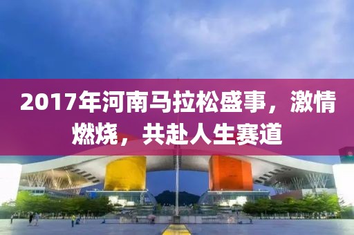 2017年河南马拉松盛事，激情燃烧，共赴人生赛道
