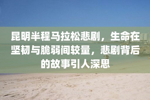 昆明半程马拉松悲剧，生命在坚韧与脆弱间较量，悲剧背后的故事引人深思