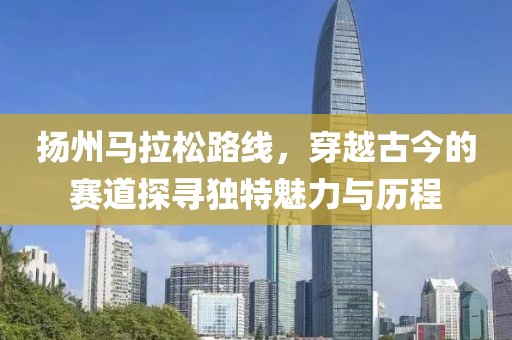 扬州马拉松路线，穿越古今的赛道探寻独特魅力与历程