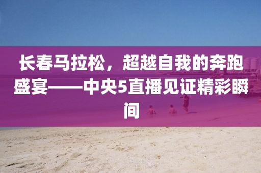 长春马拉松，超越自我的奔跑盛宴——中央5直播见证精彩瞬间