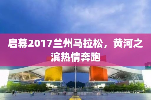 启幕2017兰州马拉松，黄河之滨热情奔跑