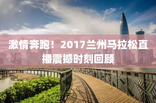 激情奔跑！2017兰州马拉松直播震撼时刻回顾