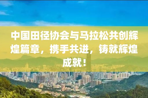 中国田径协会与马拉松共创辉煌篇章，携手共进，铸就辉煌成就！