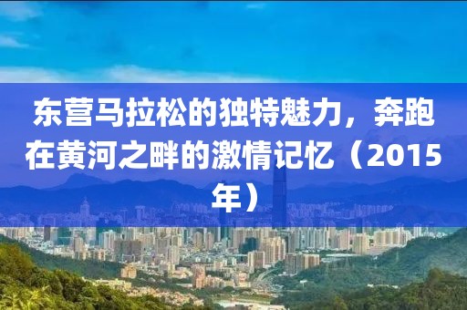 东营马拉松的独特魅力，奔跑在黄河之畔的激情记忆（2015年）