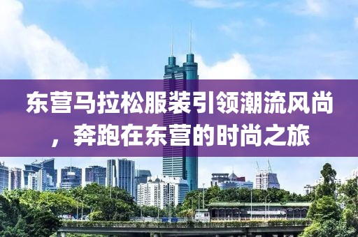 东营马拉松服装引领潮流风尚，奔跑在东营的时尚之旅