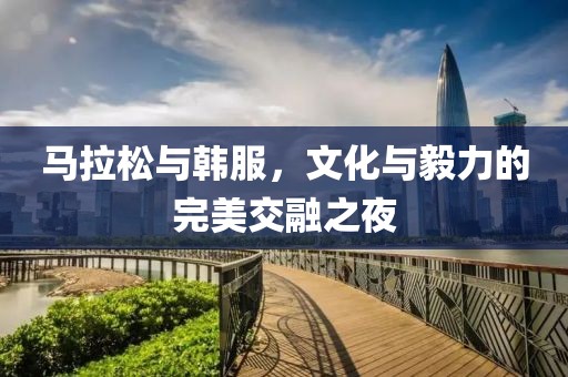 马拉松与韩服，文化与毅力的完美交融之夜