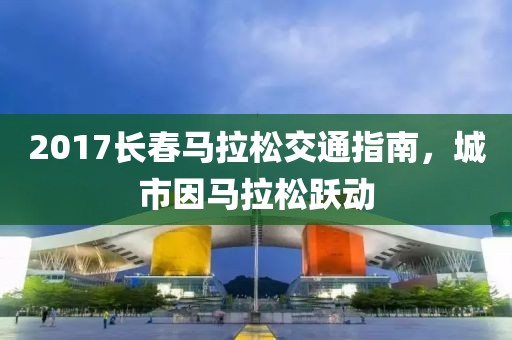 2017长春马拉松交通指南，城市因马拉松跃动