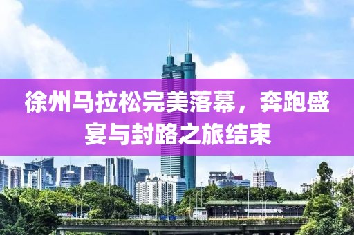 徐州马拉松完美落幕，奔跑盛宴与封路之旅结束
