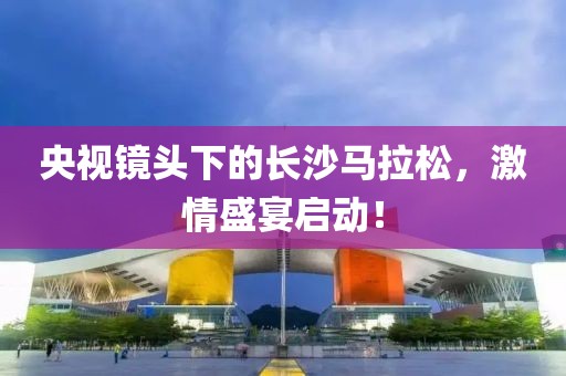 央视镜头下的长沙马拉松，激情盛宴启动！