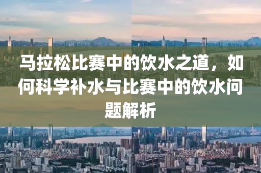 马拉松比赛中的饮水之道，如何科学补水与比赛中的饮水问题解析