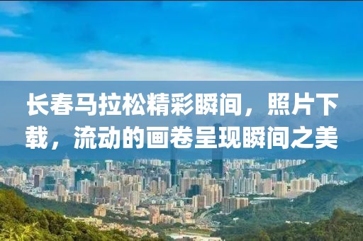 长春马拉松精彩瞬间，照片下载，流动的画卷呈现瞬间之美