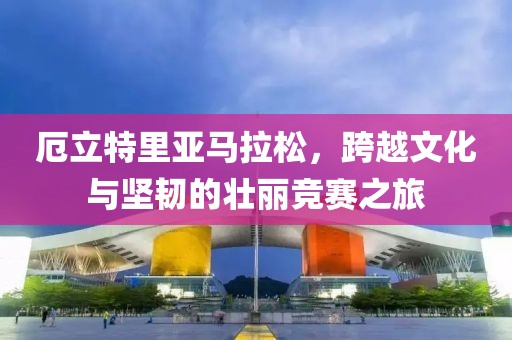 厄立特里亚马拉松，跨越文化与坚韧的壮丽竞赛之旅