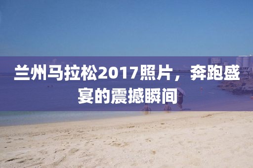 兰州马拉松2017照片，奔跑盛宴的震撼瞬间