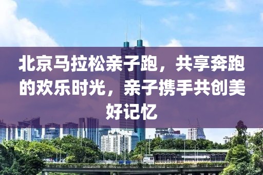 北京马拉松亲子跑，共享奔跑的欢乐时光，亲子携手共创美好记忆
