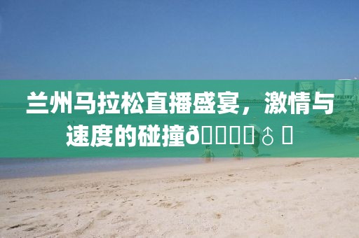 兰州马拉松直播盛宴，激情与速度的碰撞🏃‍♂️