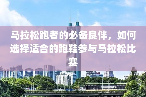 马拉松跑者的必备良伴，如何选择适合的跑鞋参与马拉松比赛