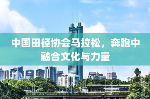 中国田径协会马拉松，奔跑中融合文化与力量