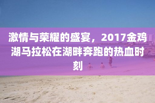 激情与荣耀的盛宴，2017金鸡湖马拉松在湖畔奔跑的热血时刻