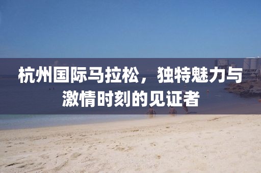 杭州国际马拉松，独特魅力与激情时刻的见证者