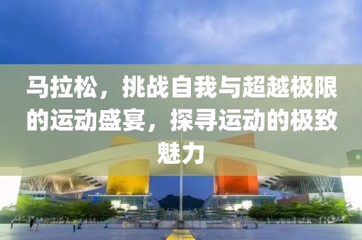 马拉松，挑战自我与超越极限的运动盛宴，探寻运动的极致魅力