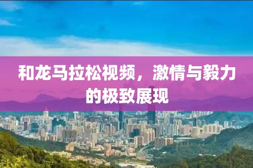 和龙马拉松视频，激情与毅力的极致展现