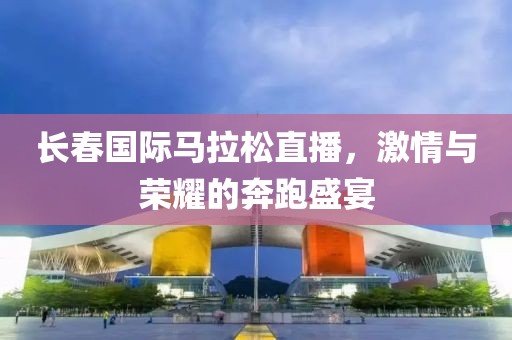 长春国际马拉松直播，激情与荣耀的奔跑盛宴