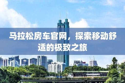 马拉松房车官网，探索移动舒适的极致之旅