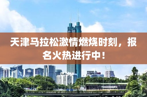天津马拉松激情燃烧时刻，报名火热进行中！