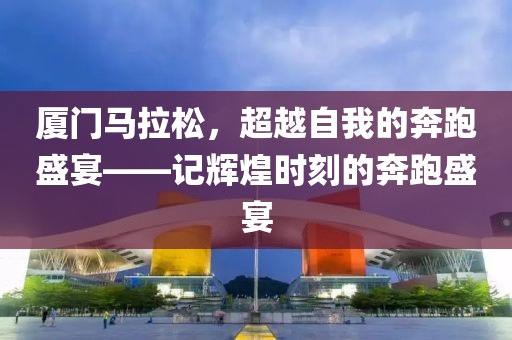 厦门马拉松，超越自我的奔跑盛宴——记辉煌时刻的奔跑盛宴