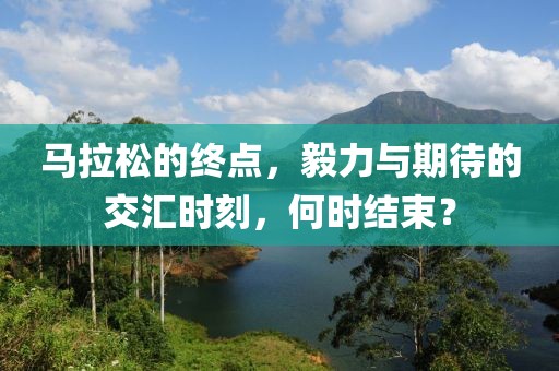 马拉松的终点，毅力与期待的交汇时刻，何时结束？