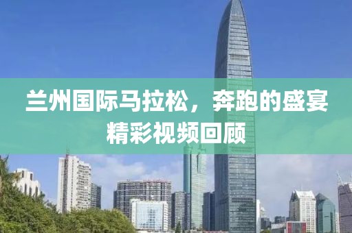 兰州国际马拉松，奔跑的盛宴精彩视频回顾