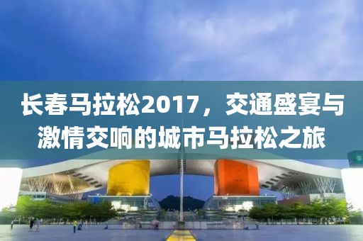 长春马拉松2017，交通盛宴与激情交响的城市马拉松之旅