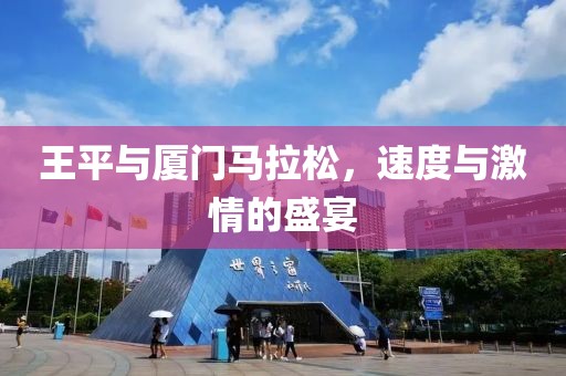 王平与厦门马拉松，速度与激情的盛宴