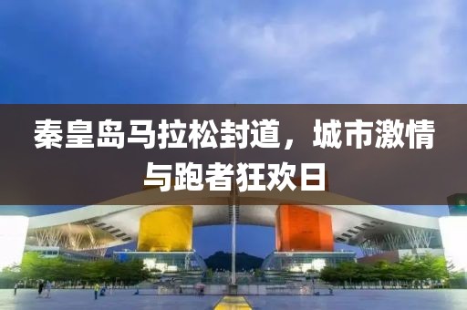 秦皇岛马拉松封道，城市激情与跑者狂欢日