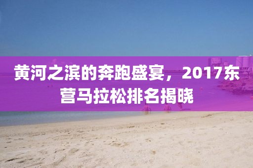 黄河之滨的奔跑盛宴，2017东营马拉松排名揭晓