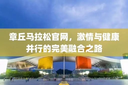 章丘马拉松官网，激情与健康并行的完美融合之路