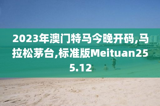 2023年澳门特马今晚开码,马拉松茅台,标准版Meituan255.12