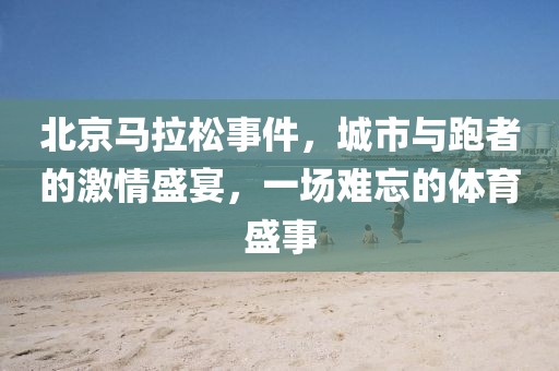 北京马拉松事件，城市与跑者的激情盛宴，一场难忘的体育盛事