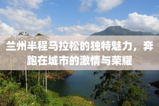 兰州半程马拉松的独特魅力，奔跑在城市的激情与荣耀