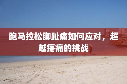 跑马拉松脚趾痛如何应对，超越疼痛的挑战