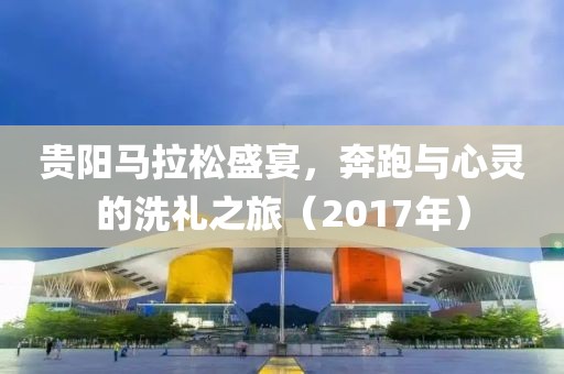 贵阳马拉松盛宴，奔跑与心灵的洗礼之旅（2017年）