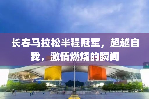长春马拉松半程冠军，超越自我，激情燃烧的瞬间