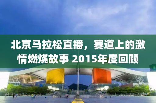 北京马拉松直播，赛道上的激情燃烧故事 2015年度回顾
