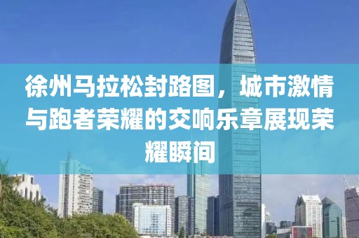 徐州马拉松封路图，城市激情与跑者荣耀的交响乐章展现荣耀瞬间