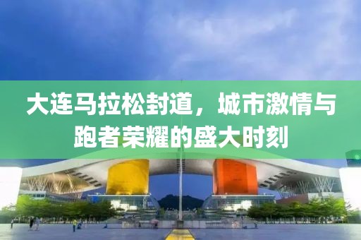 大连马拉松封道，城市激情与跑者荣耀的盛大时刻