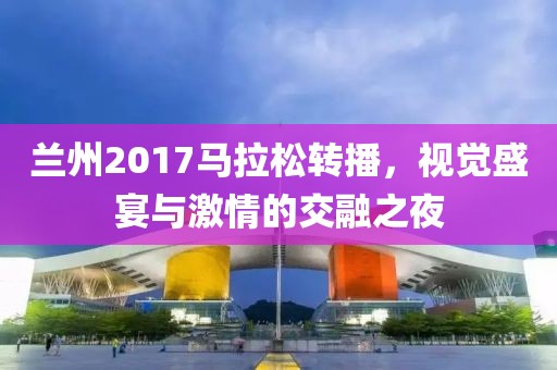 兰州2017马拉松转播，视觉盛宴与激情的交融之夜