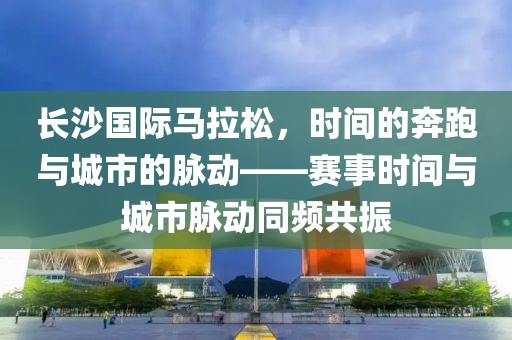长沙国际马拉松，时间的奔跑与城市的脉动——赛事时间与城市脉动同频共振