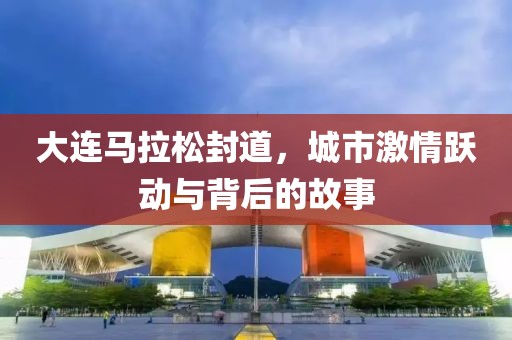 大连马拉松封道，城市激情跃动与背后的故事
