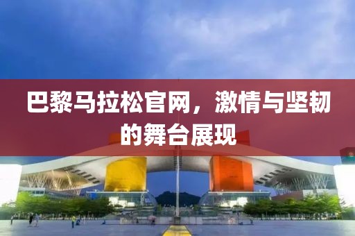 巴黎马拉松官网，激情与坚韧的舞台展现